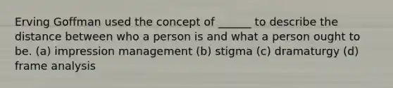 Erving Goffman used the concept of ______ to describe the distance between who a person is and what a person ought to be. (a) <a href='https://www.questionai.com/knowledge/kQzUCgUPQJ-impression-management' class='anchor-knowledge'>impression management</a> (b) stigma (c) dramaturgy (d) frame analysis