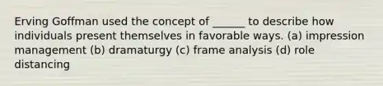 Erving Goffman used the concept of ______ to describe how individuals present themselves in favorable ways. (a) impression management (b) dramaturgy (c) frame analysis (d) role distancing