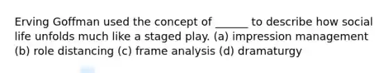 Erving Goffman used the concept of ______ to describe how social life unfolds much like a staged play. (a) impression management (b) role distancing (c) frame analysis (d) dramaturgy