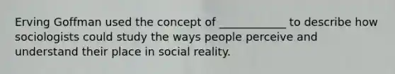 Erving Goffman used the concept of ____________ to describe how sociologists could study the ways people perceive and understand their place in social reality.