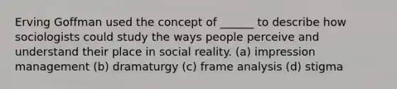 Erving Goffman used the concept of ______ to describe how sociologists could study the ways people perceive and understand their place in social reality. (a) impression management (b) dramaturgy (c) frame analysis (d) stigma