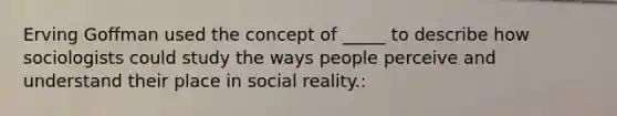 Erving Goffman used the concept of _____ to describe how sociologists could study the ways people perceive and understand their place in social reality.: