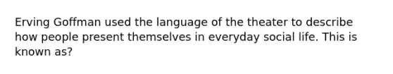 Erving Goffman used the language of the theater to describe how people present themselves in everyday social life. This is known as?