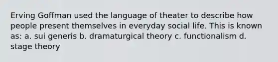 Erving Goffman used the language of theater to describe how people present themselves in everyday social life. This is known as: a. sui generis b. dramaturgical theory c. functionalism d. stage theory