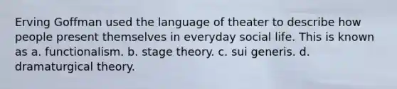 Erving Goffman used the language of theater to describe how people present themselves in everyday social life. This is known as a. functionalism. b. stage theory. c. sui generis. d. dramaturgical theory.