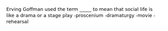 Erving Goffman used the term _____ to mean that social life is like a drama or a stage play -proscenium -dramaturgy -movie -rehearsal