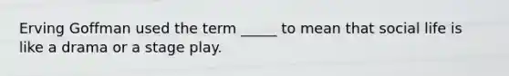 Erving Goffman used the term _____ to mean that social life is like a drama or a stage play.