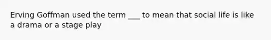 Erving Goffman used the term ___ to mean that social life is like a drama or a stage play