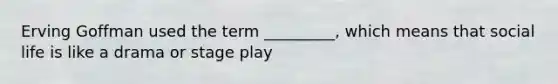 Erving Goffman used the term _________, which means that social life is like a drama or stage play