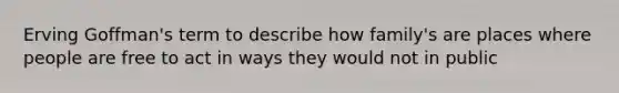 Erving Goffman's term to describe how family's are places where people are free to act in ways they would not in public