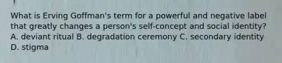 What is Erving Goffman's term for a powerful and negative label that greatly changes a person's self-concept and social identity? A. deviant ritual B. degradation ceremony C. secondary identity D. stigma