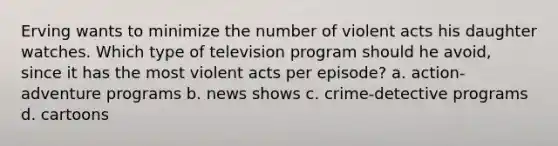 Erving wants to minimize the number of violent acts his daughter watches. Which type of television program should he avoid, since it has the most violent acts per episode? a. action-adventure programs b. news shows c. crime-detective programs d. cartoons