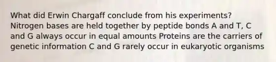 What did Erwin Chargaff conclude from his experiments? Nitrogen bases are held together by peptide bonds A and T, C and G always occur in equal amounts Proteins are the carriers of genetic information C and G rarely occur in eukaryotic organisms