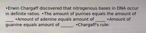 •Erwin Chargaff discovered that nitrogenous bases in DNA occur in definite ratios. •The amount of purines equals the amount of ____ •Amount of adenine equals amount of _____ •Amount of guanine equals amount of ______. •Chargaff's rule: