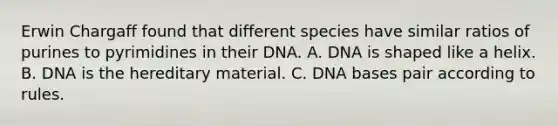 Erwin Chargaff found that different species have similar ratios of purines to pyrimidines in their DNA. A. DNA is shaped like a helix. B. DNA is the hereditary material. C. DNA bases pair according to rules.