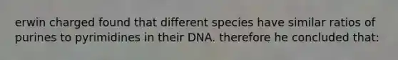 erwin charged found that different species have similar ratios of purines to pyrimidines in their DNA. therefore he concluded that: