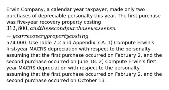 Erwin Company, a calendar year taxpayer, made only two purchases of depreciable personalty this year. The first purchase was five-year recovery property costing 312,800, and the second purchase was seven-year recovery property costing574,000. Use Table 7-2 and Appendix 7-A. 1) Compute Erwin's first-year MACRS depreciation with respect to the personalty assuming that the first purchase occurred on February 2, and the second purchase occurred on June 18. 2) Compute Erwin's first-year MACRS depreciation with respect to the personalty assuming that the first purchase occurred on February 2, and the second purchase occurred on October 13.