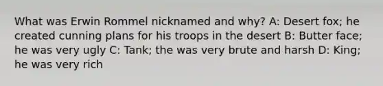 What was Erwin Rommel nicknamed and why? A: Desert fox; he created cunning plans for his troops in the desert B: Butter face; he was very ugly C: Tank; the was very brute and harsh D: King; he was very rich