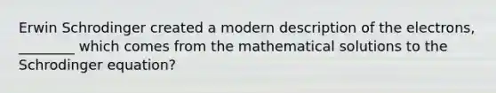 Erwin Schrodinger created a modern description of the electrons, ________ which comes from the mathematical solutions to the Schrodinger equation?