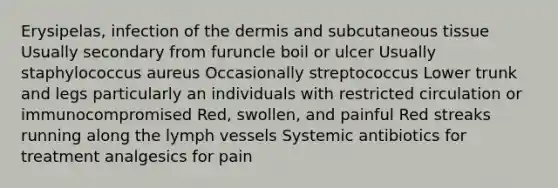 Erysipelas, infection of the dermis and subcutaneous tissue Usually secondary from furuncle boil or ulcer Usually staphylococcus aureus Occasionally streptococcus Lower trunk and legs particularly an individuals with restricted circulation or immunocompromised Red, swollen, and painful Red streaks running along the lymph vessels Systemic antibiotics for treatment analgesics for pain