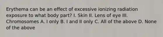 Erythema can be an effect of excessive ionizing radiation exposure to what body part? I. Skin II. Lens of eye III. Chromosomes A. I only B. I and II only C. All of the above D. None of the above