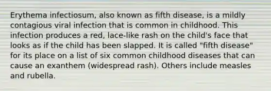 Erythema infectiosum, also known as fifth disease, is a mildly contagious viral infection that is common in childhood. This infection produces a red, lace-like rash on the child's face that looks as if the child has been slapped. It is called "fifth disease" for its place on a list of six common childhood diseases that can cause an exanthem (widespread rash). Others include measles and rubella.