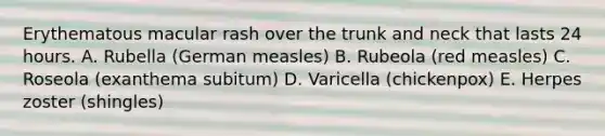 Erythematous macular rash over the trunk and neck that lasts 24 hours. A. Rubella (German measles) B. Rubeola (red measles) C. Roseola (exanthema subitum) D. Varicella (chickenpox) E. Herpes zoster (shingles)