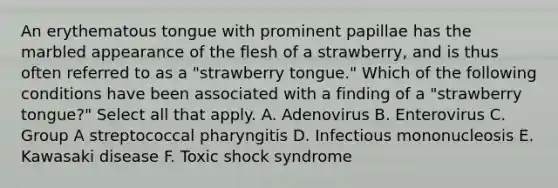 An erythematous tongue with prominent papillae has the marbled appearance of the flesh of a strawberry, and is thus often referred to as a "strawberry tongue." Which of the following conditions have been associated with a finding of a "strawberry tongue?" Select all that apply. A. Adenovirus B. Enterovirus C. Group A streptococcal pharyngitis D. Infectious mononucleosis E. Kawasaki disease F. Toxic shock syndrome