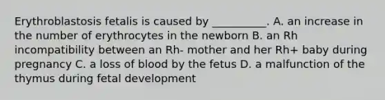 Erythroblastosis fetalis is caused by __________. A. an increase in the number of erythrocytes in the newborn B. an Rh incompatibility between an Rh- mother and her Rh+ baby during pregnancy C. a loss of blood by the fetus D. a malfunction of the thymus during fetal development