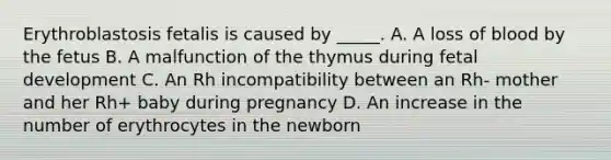 Erythroblastosis fetalis is caused by _____. A. A loss of blood by the fetus B. A malfunction of the thymus during fetal development C. An Rh incompatibility between an Rh- mother and her Rh+ baby during pregnancy D. An increase in the number of erythrocytes in the newborn