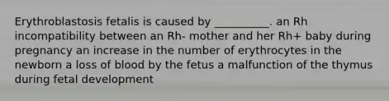 Erythroblastosis fetalis is caused by __________. an Rh incompatibility between an Rh- mother and her Rh+ baby during pregnancy an increase in the number of erythrocytes in the newborn a loss of blood by the fetus a malfunction of the thymus during fetal development