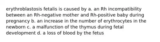 erythroblastosis fetalis is caused by a. an Rh incompatibility between an Rh-negative mother and Rh-positive baby during pregnancy b. an increase in the number of erythrocytes in the newborn c. a malfunction of the thymus during fetal development d. a loss of blood by the fetus