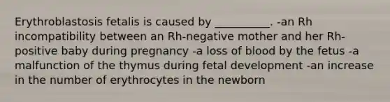 Erythroblastosis fetalis is caused by __________. -an Rh incompatibility between an Rh-negative mother and her Rh-positive baby during pregnancy -a loss of blood by the fetus -a malfunction of the thymus during fetal development -an increase in the number of erythrocytes in the newborn