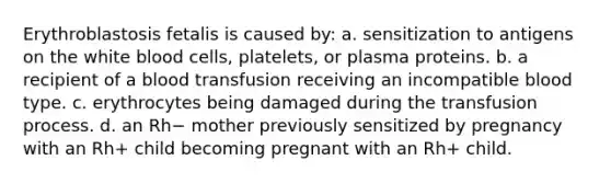 Erythroblastosis fetalis is caused by: a. sensitization to antigens on the white blood cells, platelets, or plasma proteins. b. a recipient of a blood transfusion receiving an incompatible blood type. c. erythrocytes being damaged during the transfusion process. d. an Rh− mother previously sensitized by pregnancy with an Rh+ child becoming pregnant with an Rh+ child.