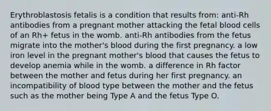 Erythroblastosis fetalis is a condition that results from: anti-Rh antibodies from a pregnant mother attacking the fetal blood cells of an Rh+ fetus in the womb. anti-Rh antibodies from the fetus migrate into the mother's blood during the first pregnancy. a low iron level in the pregnant mother's blood that causes the fetus to develop anemia while in the womb. a difference in Rh factor between the mother and fetus during her first pregnancy. an incompatibility of blood type between the mother and the fetus such as the mother being Type A and the fetus Type O.