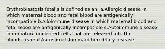 Erythroblastosis fetalis is defined as an: a.Allergic disease in which maternal blood and fetal blood are antigenically incompatible b.Alloimmune disease in which maternal blood and fetal blood are antigenically incompatible c.Autoimmune disease in immature nucleated cells that are released into the bloodstream d.Autosomal dominant hereditary disease