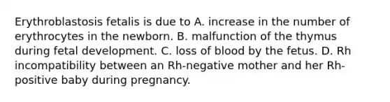 Erythroblastosis fetalis is due to A. increase in the number of erythrocytes in the newborn. B. malfunction of the thymus during fetal development. C. loss of blood by the fetus. D. Rh incompatibility between an Rh-negative mother and her Rh-positive baby during pregnancy.