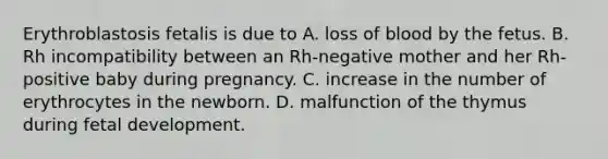 Erythroblastosis fetalis is due to A. loss of blood by the fetus. B. Rh incompatibility between an Rh-negative mother and her Rh-positive baby during pregnancy. C. increase in the number of erythrocytes in the newborn. D. malfunction of the thymus during fetal development.