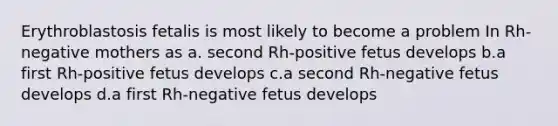 Erythroblastosis fetalis is most likely to become a problem In Rh-negative mothers as a. second Rh-positive fetus develops b.a first Rh-positive fetus develops c.a second Rh-negative fetus develops d.a first Rh-negative fetus develops