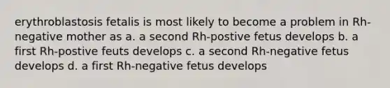 erythroblastosis fetalis is most likely to become a problem in Rh-negative mother as a. a second Rh-postive fetus develops b. a first Rh-postive feuts develops c. a second Rh-negative fetus develops d. a first Rh-negative fetus develops