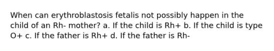 When can erythroblastosis fetalis not possibly happen in the child of an Rh- mother? a. If the child is Rh+ b. If the child is type O+ c. If the father is Rh+ d. If the father is Rh-