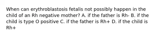 When can erythroblastosis fetalis not possibly happen in the child of an Rh negative mother? A. if the father is Rh- B. if the child is type O positive C. if the father is Rh+ D. if the child is Rh+