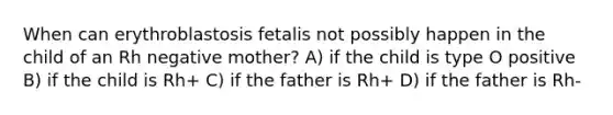 When can erythroblastosis fetalis not possibly happen in the child of an Rh negative mother? A) if the child is type O positive B) if the child is Rh+ C) if the father is Rh+ D) if the father is Rh-