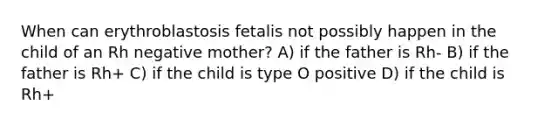 When can erythroblastosis fetalis not possibly happen in the child of an Rh negative mother? A) if the father is Rh- B) if the father is Rh+ C) if the child is type O positive D) if the child is Rh+