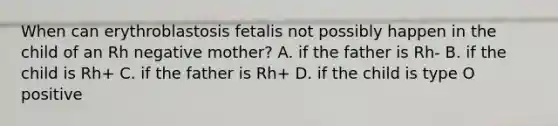 When can erythroblastosis fetalis not possibly happen in the child of an Rh negative mother? A. if the father is Rh- B. if the child is Rh+ C. if the father is Rh+ D. if the child is type O positive