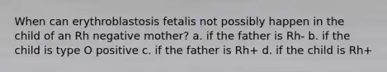 When can erythroblastosis fetalis not possibly happen in the child of an Rh negative mother? a. if the father is Rh- b. if the child is type O positive c. if the father is Rh+ d. if the child is Rh+