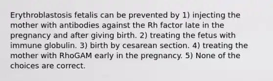 Erythroblastosis fetalis can be prevented by 1) injecting the mother with antibodies against the Rh factor late in the pregnancy and after giving birth. 2) treating the fetus with immune globulin. 3) birth by cesarean section. 4) treating the mother with RhoGAM early in the pregnancy. 5) None of the choices are correct.