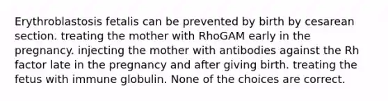 Erythroblastosis fetalis can be prevented by birth by cesarean section. treating the mother with RhoGAM early in the pregnancy. injecting the mother with antibodies against the Rh factor late in the pregnancy and after giving birth. treating the fetus with immune globulin. None of the choices are correct.