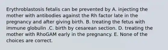 Erythroblastosis fetalis can be prevented by A. injecting the mother with antibodies against the Rh factor late in the pregnancy and after giving birth. B. treating the fetus with immune globulin .C. birth by cesarean section. D. treating the mother with RhoGAM early in the pregnancy. E. None of the choices are correct.