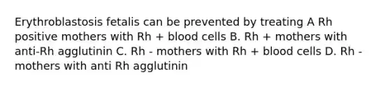 Erythroblastosis fetalis can be prevented by treating A Rh positive mothers with Rh + blood cells B. Rh + mothers with anti-Rh agglutinin C. Rh - mothers with Rh + blood cells D. Rh - mothers with anti Rh agglutinin